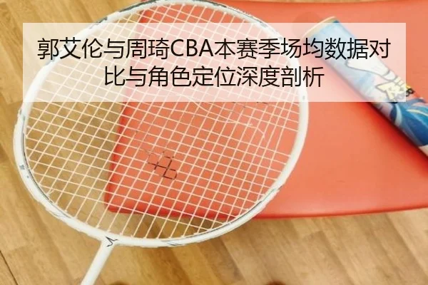 郭艾伦与周琦CBA本赛季场均数据对比与角色定位深度剖析